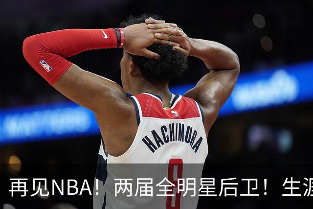 再见NBA！两届全明星后卫！生涯被伤病毁了