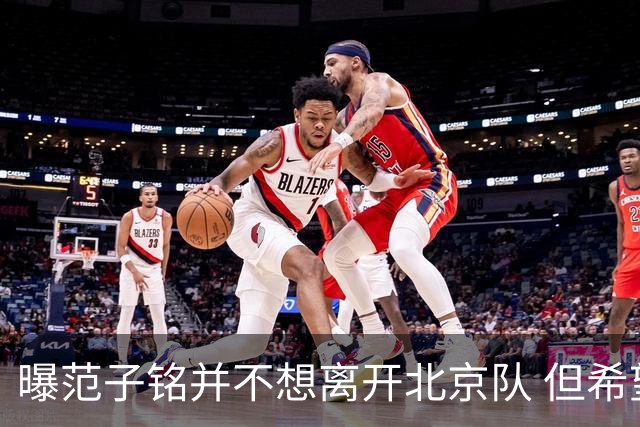 曝范子铭并不想离开北京队 但希望有球打不想待废