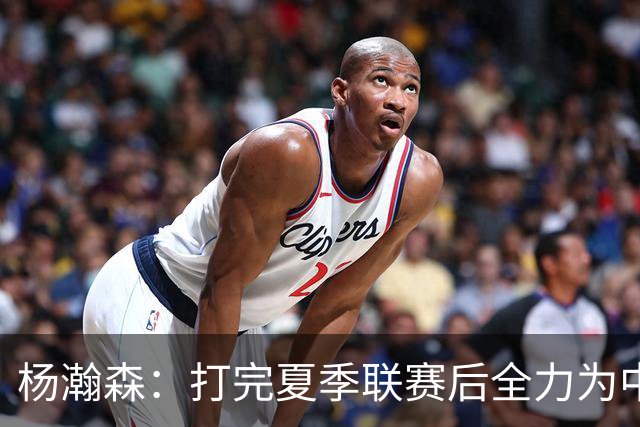 杨瀚森：打完夏季联赛后全力为中国男篮争光