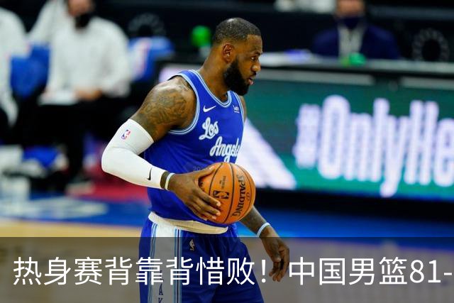 热身赛背靠背惜败！中国男篮81-82遭塞尔维亚FMP准绝杀 末节崩盘错失胜局