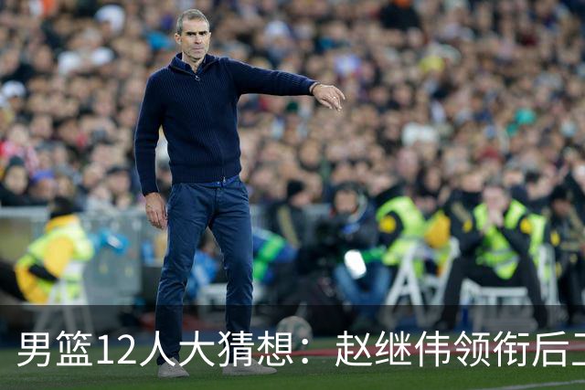 男篮12人大猜想：赵继伟领衔后卫线，杨瀚森没悬念，李弘权扮奇兵