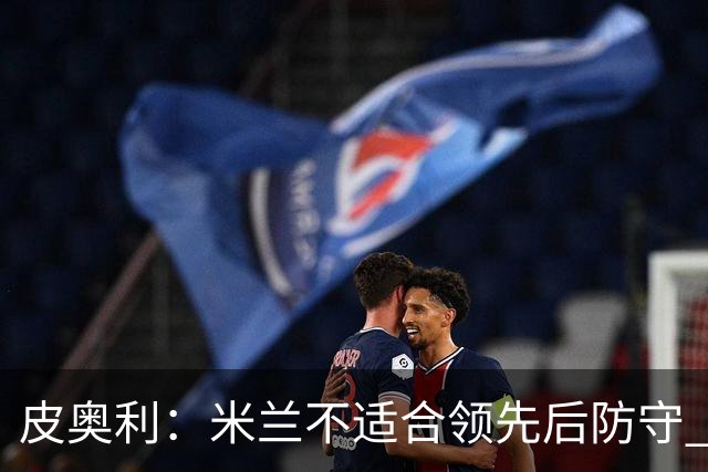 皮奥利：米兰不适合领先后防守 我们就该不断进攻